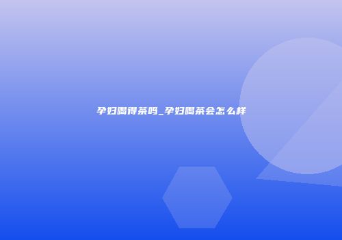 孕妇喝得茶吗_孕妇喝茶会怎么样