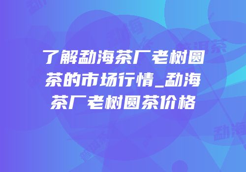 了解勐海茶厂老树圆茶的市场行情_勐海茶厂老树圆茶价格