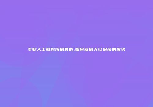 专业人士教你辨别真假,如何鉴别大红袍茶的优劣