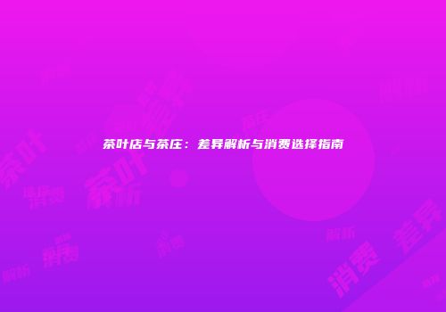 茶叶店与茶庄：差异解析与消费选择指南