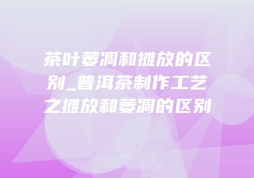 茶叶萎凋和摊放的区别_普洱茶制作工艺之摊放和萎凋的区别