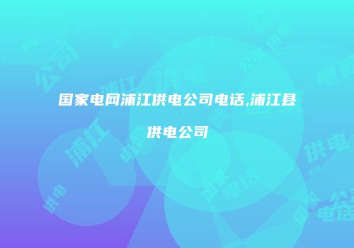 国家电网浦江供电公司电话,浦江县供电公司