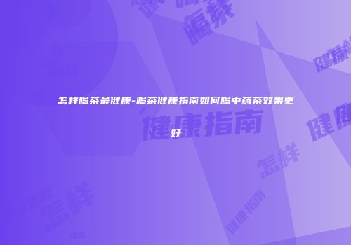 怎样喝茶最健康-喝茶健康指南如何喝中药茶效果更好