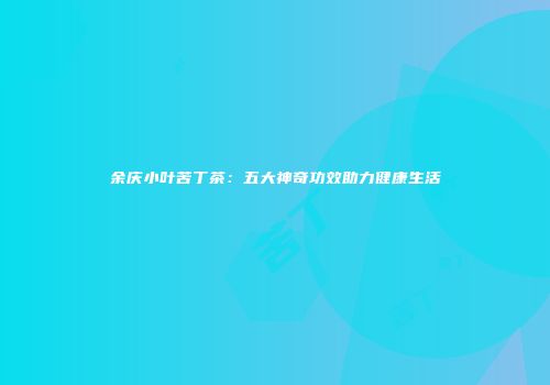 余庆小叶苦丁茶：五大神奇功效助力健康生活