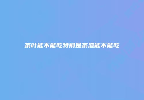 茶叶能不能吃特别是茶渣能不能吃