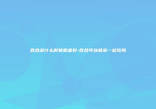 百合茶什么时候喝最好-百合可以和茶一起吃吗
