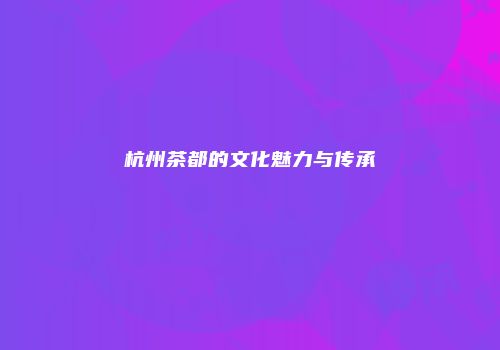 杭州茶都的文化魅力与传承