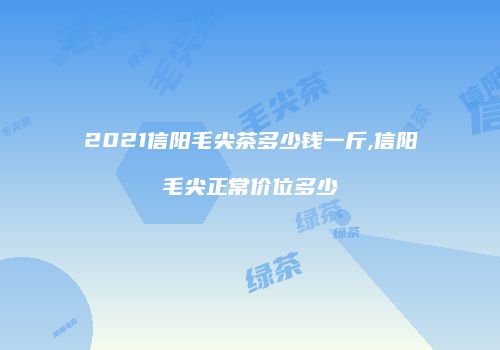 2021信阳毛尖茶多少钱一斤,信阳毛尖正常价位多少