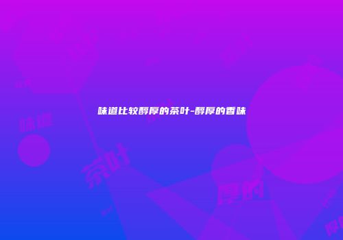 味道比较醇厚的茶叶-醇厚的香味
