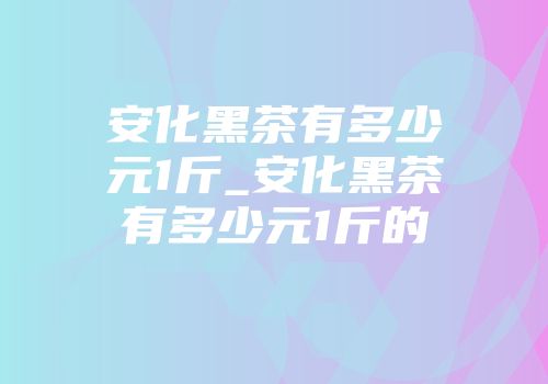 安化黑茶有多少元1斤_安化黑茶有多少元1斤的