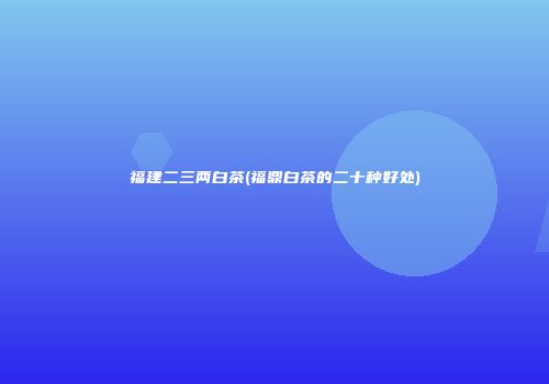 福建二三两白茶(福鼎白茶的二十种好处)