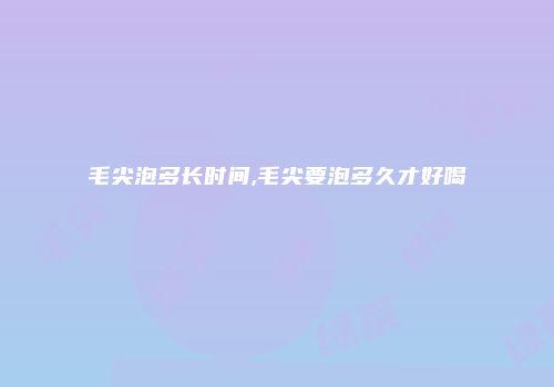 毛尖泡多长时间,毛尖要泡多久才好喝