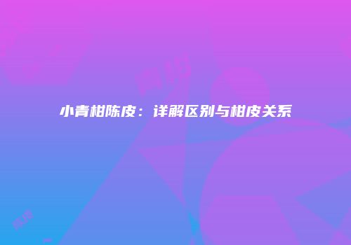 小青柑陈皮：详解区别与柑皮关系