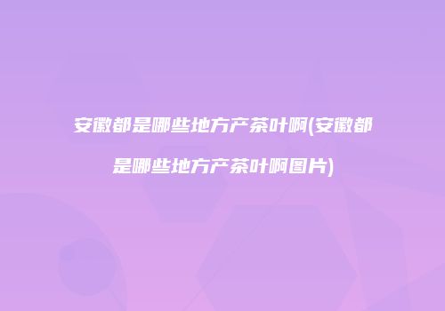 安徽都是哪些地方产茶叶啊(安徽都是哪些地方产茶叶啊图片)