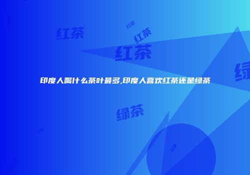 印度人喝什么茶叶最多,印度人喜欢红茶还是绿茶