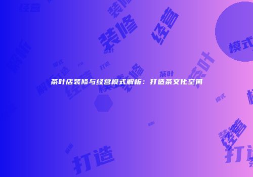 茶叶店装修与经营模式解析：打造茶文化空间