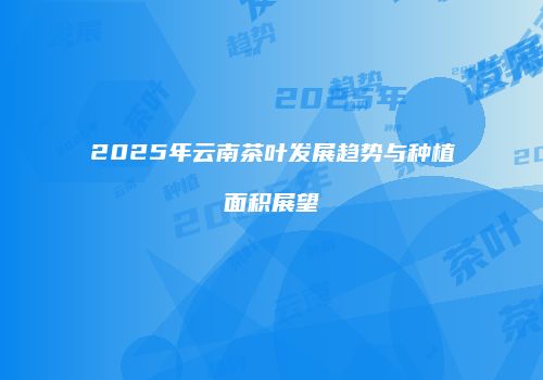 2025年云南茶叶发展趋势与种植面积展望