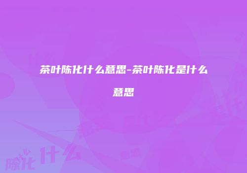 茶叶陈化什么意思-茶叶陈化是什么意思