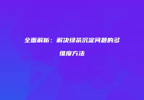 全面解析：解决绿茶沉淀问题的多维度方法