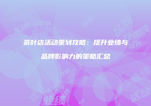 茶叶店活动策划攻略：提升业绩与品牌影响力的策略汇总