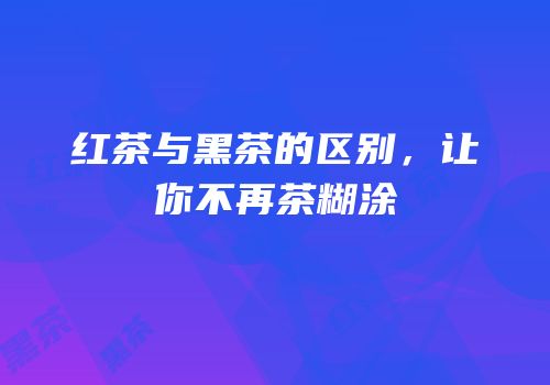 红茶与黑茶的区别，让你不再茶糊涂