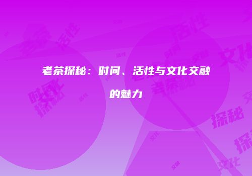 老茶探秘：时间、活性与文化交融的魅力