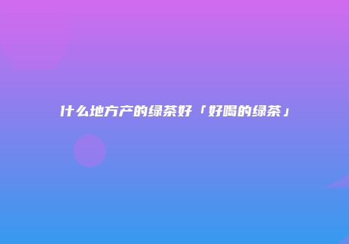 什么地方产的绿茶好「好喝的绿茶」
