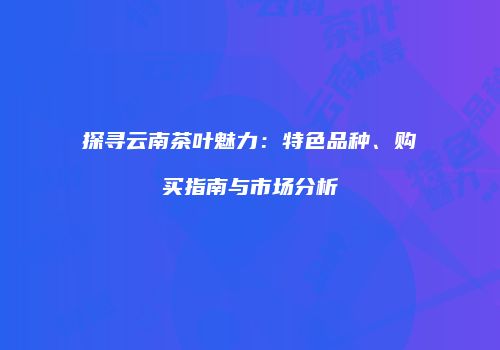 探寻云南茶叶魅力：特色品种、购买指南与市场分析