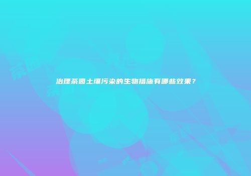 治理茶园土壤污染的生物措施有哪些效果？