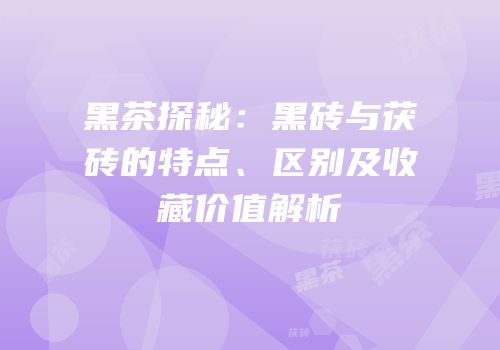 黑茶探秘：黑砖与茯砖的特点、区别及收藏价值解析