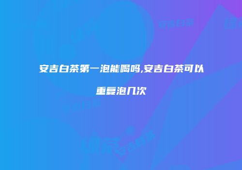 安吉白茶第一泡能喝吗,安吉白茶可以重复泡几次