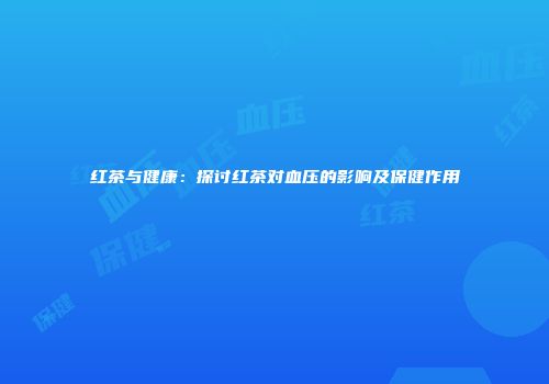 红茶与健康：探讨红茶对血压的影响及保健作用