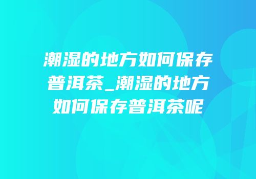 潮湿的地方如何保存普洱茶_潮湿的地方如何保存普洱茶呢