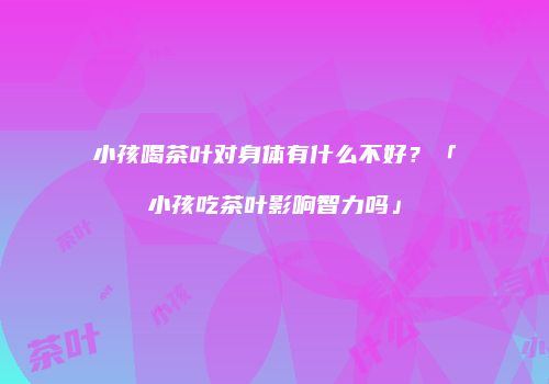 小孩喝茶叶对身体有什么不好？「小孩吃茶叶影响智力吗」