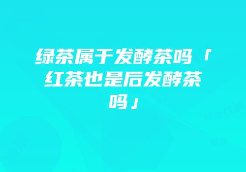 绿茶属于发酵茶吗「红茶也是后发酵茶吗」