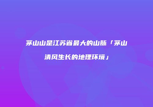 茅山山是江苏省最大的山脉「茅山清风生长的地理环境」