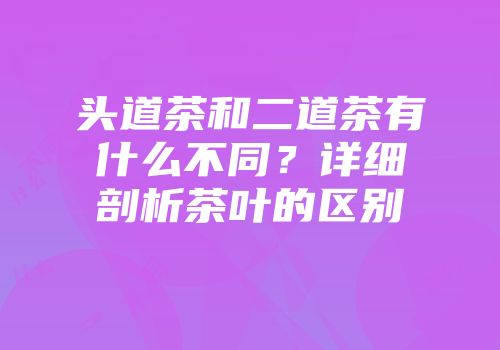 头道茶和二道茶有什么不同？详细剖析茶叶的区别