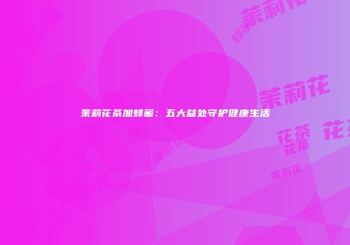 茉莉花茶加蜂蜜：五大益处守护健康生活