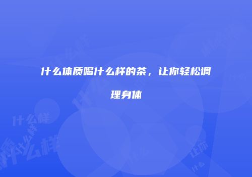 什么体质喝什么样的茶，让你轻松调理身体