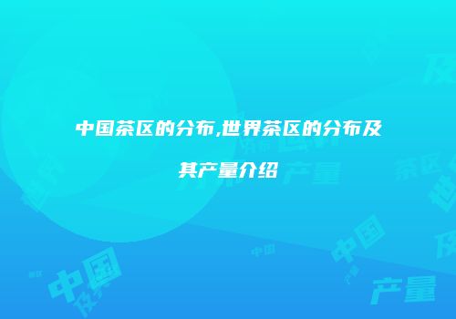 中国茶区的分布,世界茶区的分布及其产量介绍