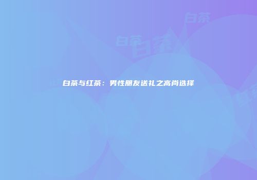 白茶与红茶：男性朋友送礼之高尚选择