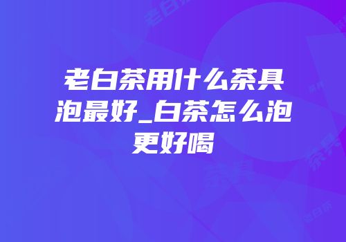 老白茶用什么茶具泡最好_白茶怎么泡更好喝
