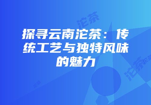 探寻云南沱茶：传统工艺与独特风味的魅力