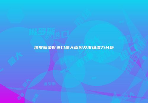 俄罗斯茶叶进口量大原因及市场潜力分析