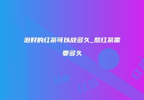 泡好的红茶可以放多久_熬红茶需要多久