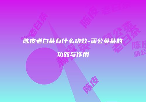 陈皮老白茶有什么功效-蒲公英茶的功效与作用
