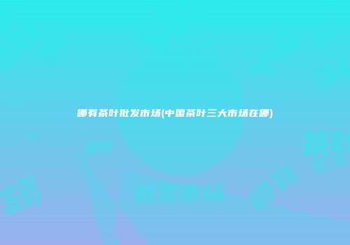 哪有茶叶批发市场(中国茶叶三大市场在哪)