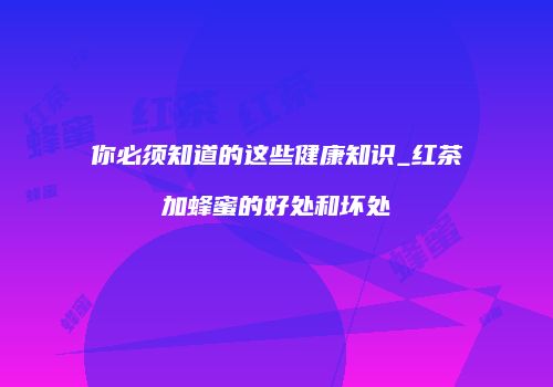 你必须知道的这些健康知识_红茶加蜂蜜的好处和坏处
