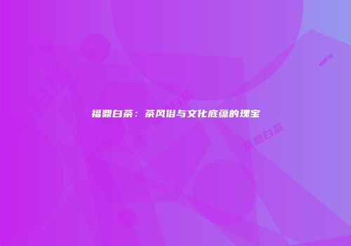 福鼎白茶：茶风俗与文化底蕴的瑰宝