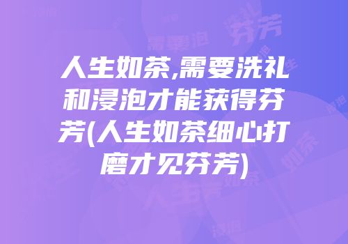 人生如茶,需要洗礼和浸泡才能获得芬芳(人生如茶细心打磨才见芬芳)